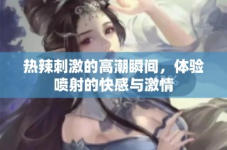 热辣刺激的高潮瞬间，体验喷射的快感与激情