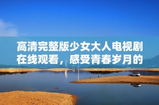 高清完整版少女大人电视剧在线观看，感受青春岁月的感动与成长