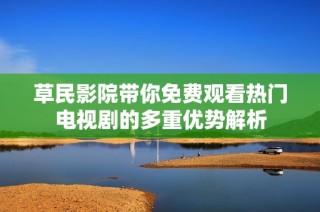 草民影院带你免费观看热门电视剧的多重优势解析