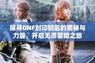 探寻DNF封印钥匙的奥秘与力量，开启无尽冒险之旅