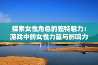 探索女性角色的独特魅力：游戏中的女性力量与影响力解析