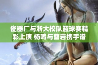 瓷器厂与浙大校队篮球赛精彩上演 杨鸣与曹岩携手谱写传奇对决