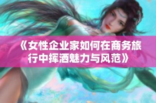 《女性企业家如何在商务旅行中挥洒魅力与风范》