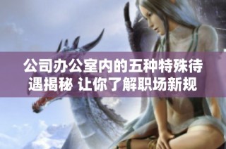 公司办公室内的五种特殊待遇揭秘 让你了解职场新规则
