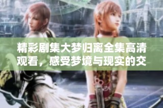 精彩剧集大梦归离全集高清观看，感受梦境与现实的交织之旅