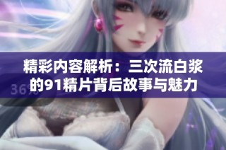 精彩内容解析：三次流白浆的91精片背后故事与魅力