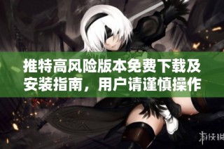 推特高风险版本免费下载及安装指南，用户请谨慎操作
