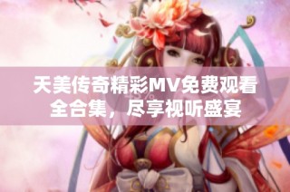 天美传奇精彩MV免费观看全合集，尽享视听盛宴