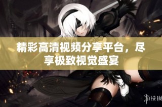 精彩高清视频分享平台，尽享极致视觉盛宴