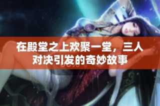 在殿堂之上欢聚一堂，三人对决引发的奇妙故事
