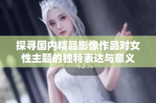 探寻国内精品影像作品对女性主题的独特表达与意义