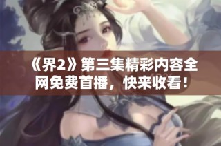 《界2》第三集精彩内容全网免费首播，快来收看！