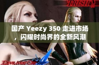 国产 Yeezy 350 走进市场，闪耀时尚界的全新风潮