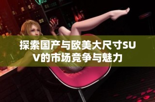 探索国产与欧美大尺寸SUV的市场竞争与魅力