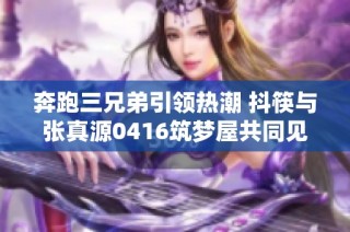 奔跑三兄弟引领热潮 抖筷与张真源0416筑梦屋共同见证勇敢与梦想的交汇