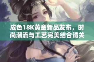 成色18K黄金新品发布，时尚潮流与工艺完美结合请关注