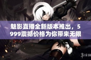 魅影直播全新版本推出，5999震撼价格为你带来无限精彩内容