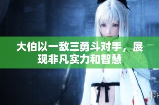 大伯以一敌三勇斗对手，展现非凡实力和智慧