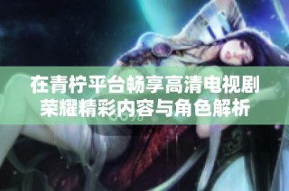 在青柠平台畅享高清电视剧荣耀精彩内容与角色解析