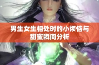 男生女生相处时的小烦恼与甜蜜瞬间分析
