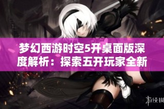 梦幻西游时空5开桌面版深度解析：探索五开玩家全新游戏体验与策略分享