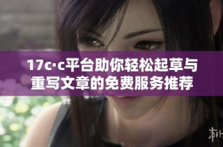 17c·c平台助你轻松起草与重写文章的免费服务推荐