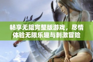 畅享无阻完整版游戏，尽情体验无限乐趣与刺激冒险