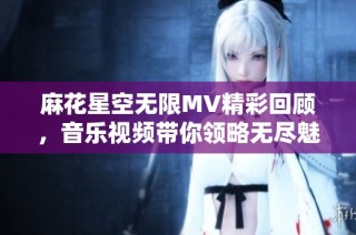 麻花星空无限MV精彩回顾，音乐视频带你领略无尽魅力