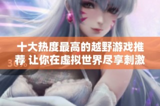 十大热度最高的越野游戏推荐 让你在虚拟世界尽享刺激体验