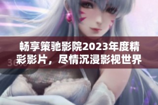 畅享策驰影院2023年度精彩影片，尽情沉浸影视世界！