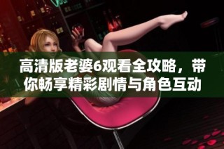 高清版老婆6观看全攻略，带你畅享精彩剧情与角色互动