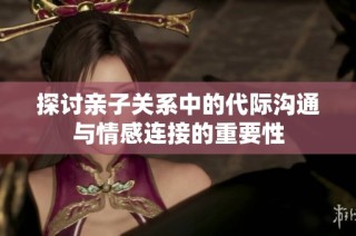 探讨亲子关系中的代际沟通与情感连接的重要性