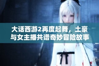 大话西游2再度起舞，土豪与女主播共谱奇妙冒险故事重温游戏辉煌岁月