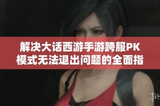 解决大话西游手游跨服PK模式无法退出问题的全面指南与技巧分享