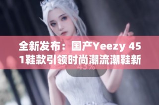 全新发布：国产Yeezy 451鞋款引领时尚潮流潮鞋新时代