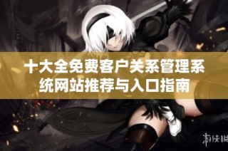 十大全免费客户关系管理系统网站推荐与入口指南