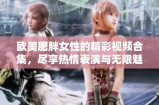 欧美肥胖女性的精彩视频合集，尽享热情表演与无限魅力