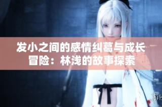 发小之间的感情纠葛与成长冒险：林浅的故事探索