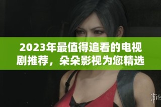 2023年最值得追看的电视剧推荐，朵朵影视为您精选