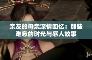 亲友的母亲深情回忆：那些难忘的时光与感人故事