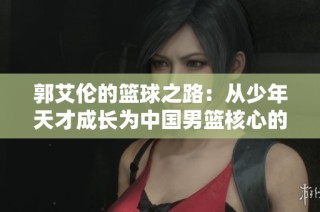 郭艾伦的篮球之路：从少年天才成长为中国男篮核心的拼搏历程与荣耀瞬间
