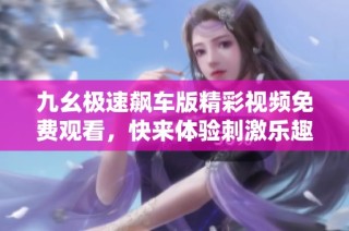 九幺极速飙车版精彩视频免费观看，快来体验刺激乐趣吧