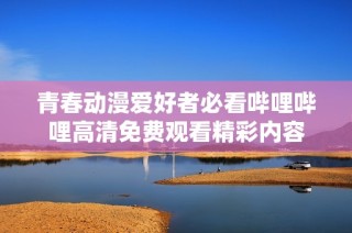 青春动漫爱好者必看哔哩哔哩高清免费观看精彩内容