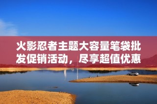 火影忍者主题大容量笔袋批发促销活动，尽享超值优惠与时尚选择