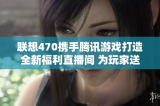 联想470携手腾讯游戏打造全新福利直播间 为玩家送上丰厚好礼与惊喜活动