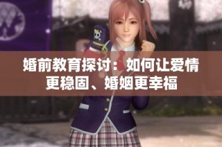 婚前教育探讨：如何让爱情更稳固、婚姻更幸福