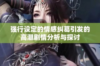 强行设定的情感纠葛引发的高潮剧情分析与探讨