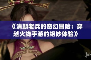 《清朝老兵的奇幻冒险：穿越火线手游的绝妙体验》