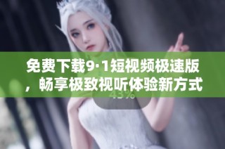 免费下载9·1短视频极速版，畅享极致视听体验新方式