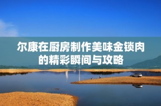 尔康在厨房制作美味金锁肉的精彩瞬间与攻略